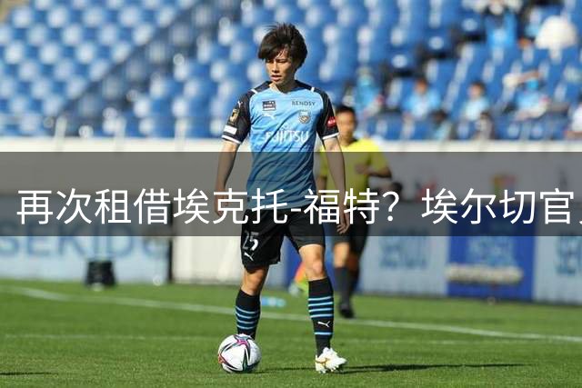 再次租借埃克托-福特？埃尔切官员：这都是转会市场传闻