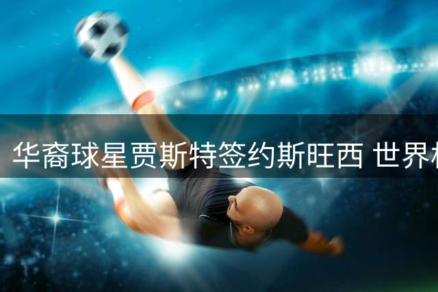 华裔球星贾斯特签约斯旺西 世界杯三球惊艳后开启英伦新征程