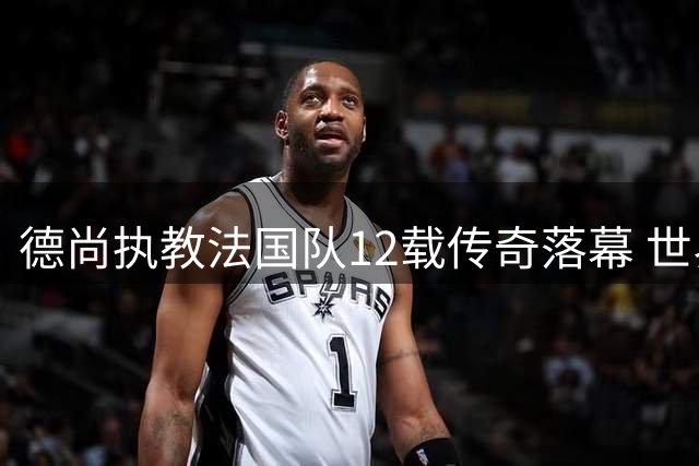德尚执教法国队12载传奇落幕 世界杯征程画上句点