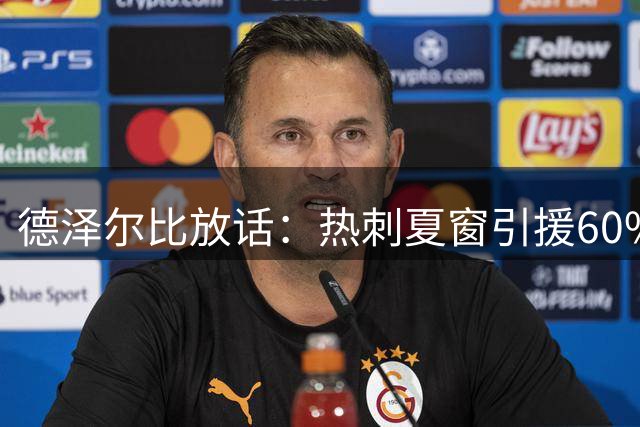 德泽尔比放话：热刺夏窗引援60%进度 2.37亿豪购后仍有"压轴大牌