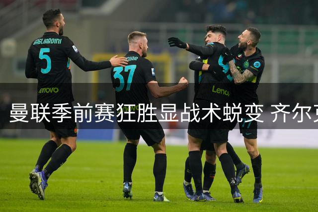 曼联季前赛狂胜显战术蜕变 齐尔克泽领衔青春风暴