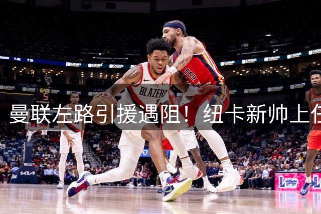 曼联左路引援遇阻！纽卡新帅上任或致霍尔转会告吹