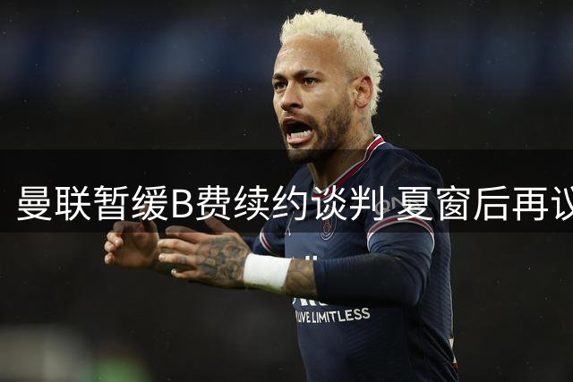 曼联暂缓B费续约谈判 夏窗后再议新合约