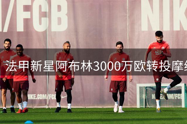 法甲新星阿布林3000万欧转投摩纳哥 南特创队史售出纪录