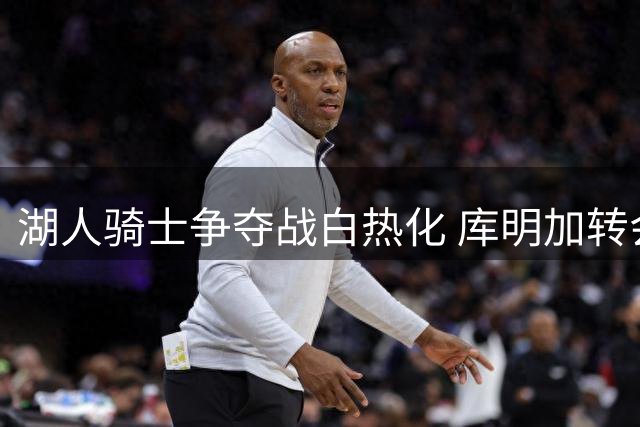 湖人骑士争夺战白热化 库明加转会悬念即将揭晓