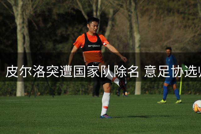 皮尔洛突遭国家队除名 意足协选帅风波再掀争议