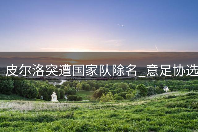 皮尔洛突遭国家队除名 意足协选帅风波再掀争议