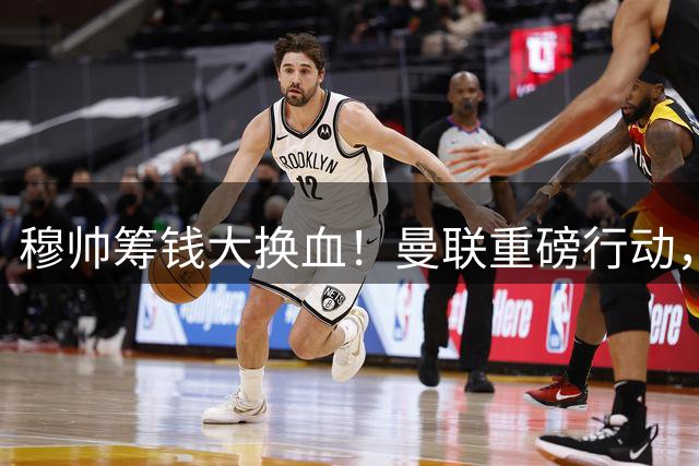 穆帅筹钱大换血！曼联重磅行动，全力拿下皇马顶级巨星