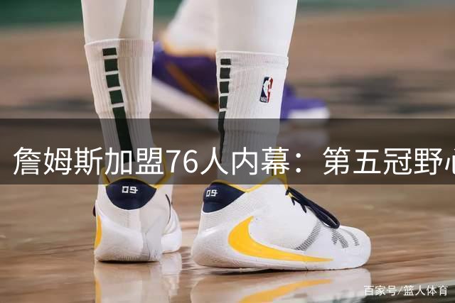 詹姆斯加盟76人内幕：第五冠野心与纽约生活如何促成历史性决定