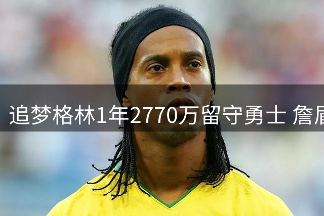 追梦格林1年2770万留守勇士 詹眉引援计划落空后火速续约