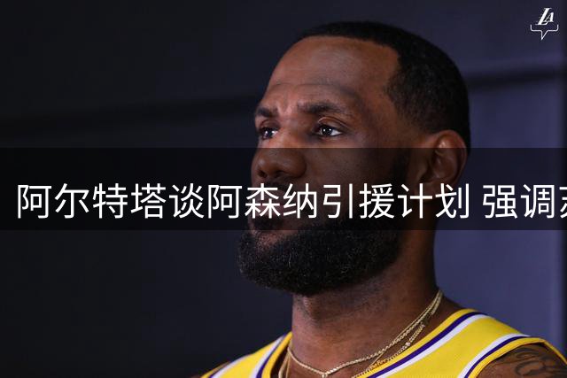 阿尔特塔谈阿森纳引援计划 强调苏维门迪关键作用