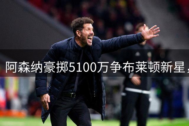 阿森纳豪掷5100万争布莱顿新星，赫伊别尔拒纽卡被撤职