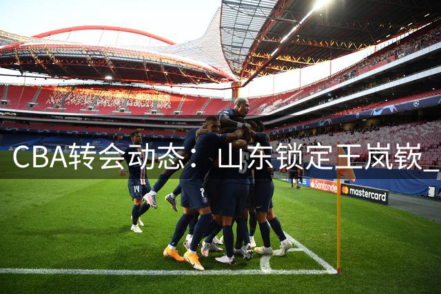 CBA转会动态：山东锁定王岚嵚 两将试训遇阻 北控新秀选择退出